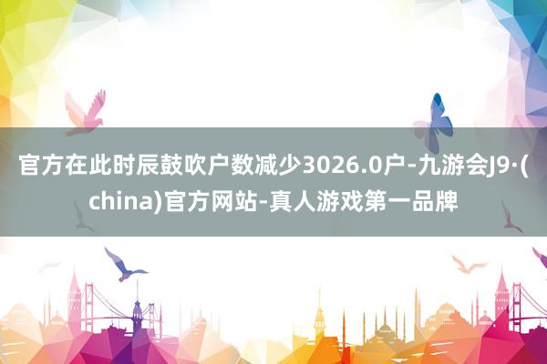 官方在此时辰鼓吹户数减少3026.0户-九游会J9·(china)官方网站-真人游戏第一品牌