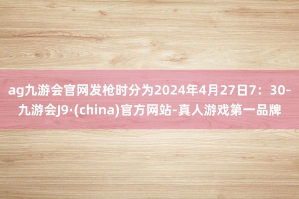 ag九游会官网发枪时分为2024年4月27日7：30-九游会J9·(china)官方网站-真人游戏第一品牌