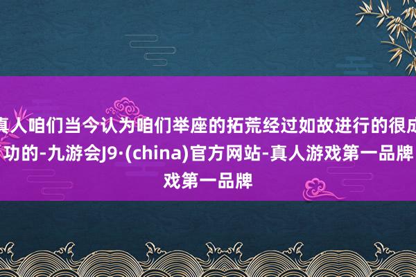 真人咱们当今认为咱们举座的拓荒经过如故进行的很成功的-九游会J9·(china)官方网站-真人游戏第一品牌
