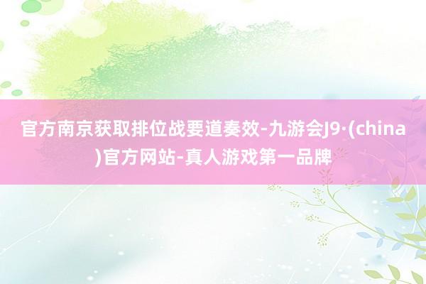 官方南京获取排位战要道奏效-九游会J9·(china)官方网站-真人游戏第一品牌