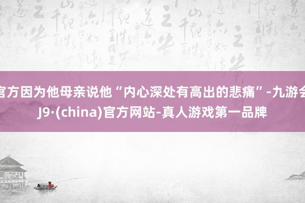 官方因为他母亲说他“内心深处有高出的悲痛”-九游会J9·(china)官方网站-真人游戏第一品牌