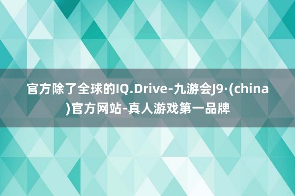 官方除了全球的IQ.Drive-九游会J9·(china)官方网站-真人游戏第一品牌
