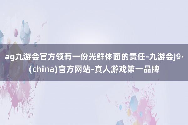 ag九游会官方领有一份光鲜体面的责任-九游会J9·(china)官方网站-真人游戏第一品牌