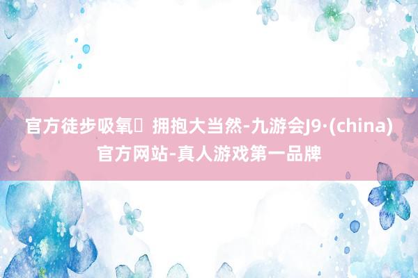 官方徒步吸氧⛰拥抱大当然-九游会J9·(china)官方网站-真人游戏第一品牌
