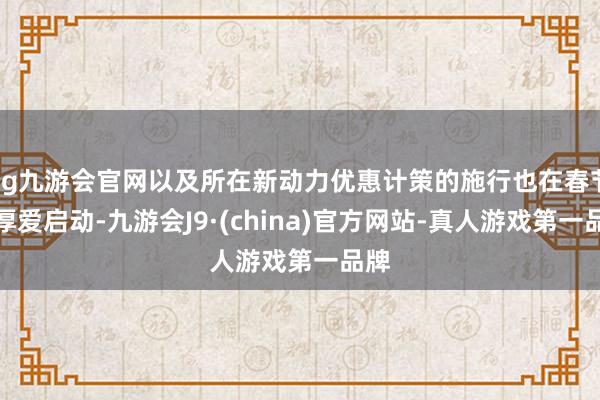 ag九游会官网以及所在新动力优惠计策的施行也在春节后厚爱启动-九游会J9·(china)官方网站-真人游戏第一品牌