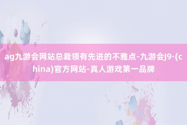 ag九游会网站总裁领有先进的不雅点-九游会J9·(china)官方网站-真人游戏第一品牌