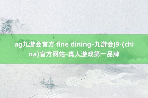ag九游会官方 fine dining-九游会J9·(china)官方网站-真人游戏第一品牌
