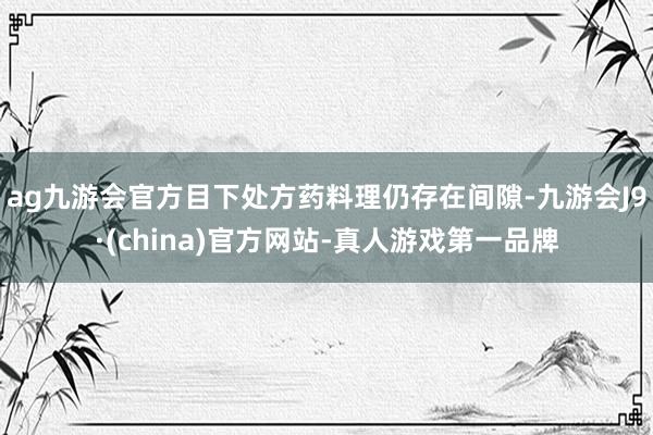 ag九游会官方目下处方药料理仍存在间隙-九游会J9·(china)官方网站-真人游戏第一品牌