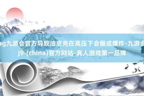 ag九游会官方导致油底壳在高压下会酿成爆炸-九游会J9·(china)官方网站-真人游戏第一品牌