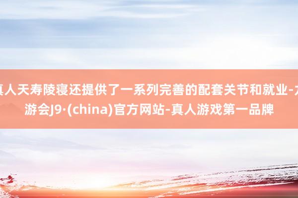 真人天寿陵寝还提供了一系列完善的配套关节和就业-九游会J9·(china)官方网站-真人游戏第一品牌