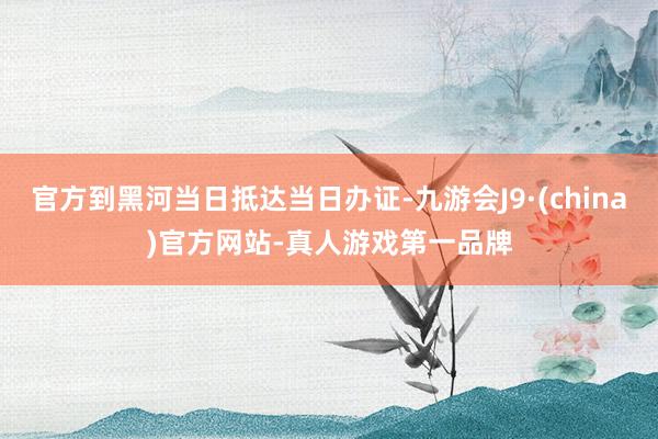 官方到黑河当日抵达当日办证-九游会J9·(china)官方网站-真人游戏第一品牌