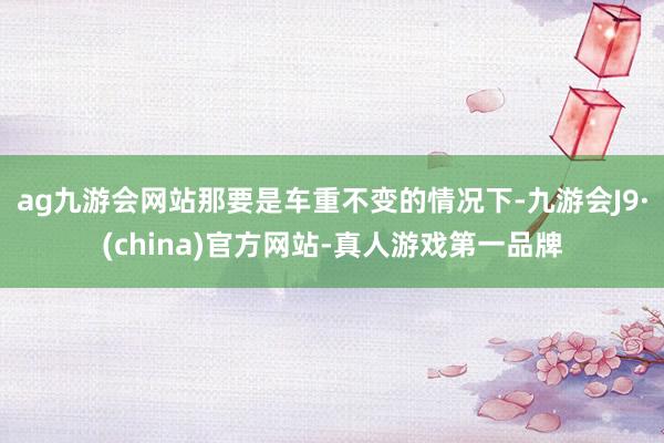 ag九游会网站那要是车重不变的情况下-九游会J9·(china)官方网站-真人游戏第一品牌