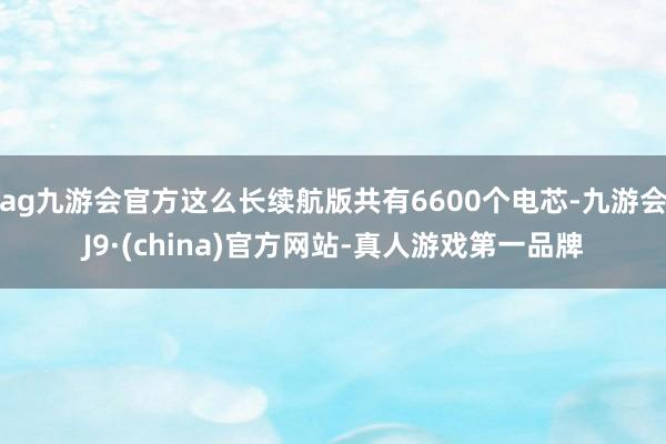 ag九游会官方这么长续航版共有6600个电芯-九游会J9·(china)官方网站-真人游戏第一品牌