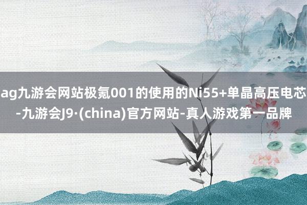 ag九游会网站极氪001的使用的Ni55+单晶高压电芯-九游会J9·(china)官方网站-真人游戏第一品牌
