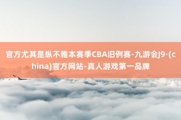 官方尤其是纵不雅本赛季CBA旧例赛-九游会J9·(china)官方网站-真人游戏第一品牌