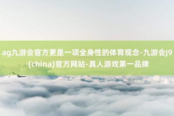 ag九游会官方更是一项全身性的体育观念-九游会J9·(china)官方网站-真人游戏第一品牌
