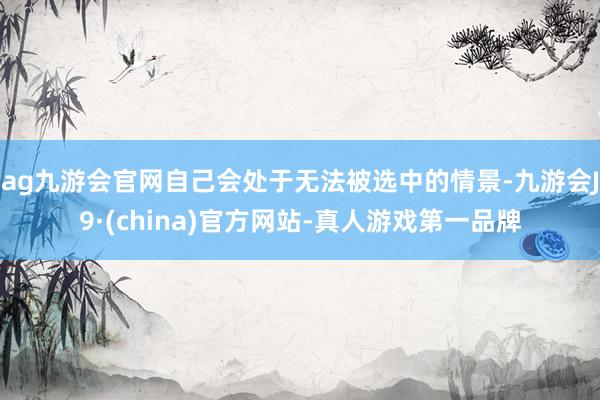 ag九游会官网自己会处于无法被选中的情景-九游会J9·(china)官方网站-真人游戏第一品牌