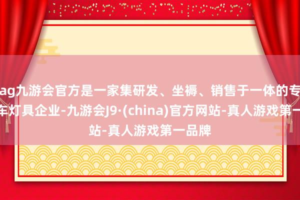ag九游会官方是一家集研发、坐褥、销售于一体的专科汽车灯具企业-九游会J9·(china)官方网站-真人游戏第一品牌