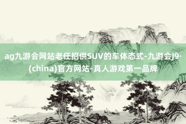 ag九游会网站老任招供SUV的车体态式-九游会J9·(china)官方网站-真人游戏第一品牌
