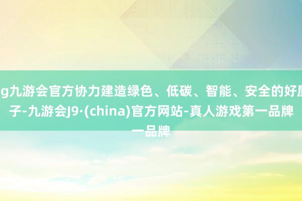 ag九游会官方协力建造绿色、低碳、智能、安全的好屋子-九游会J9·(china)官方网站-真人游戏第一品牌