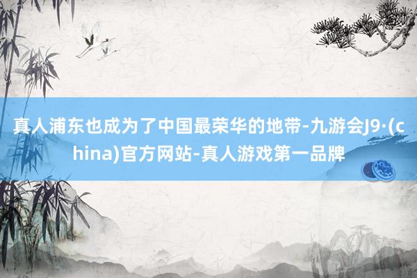 真人浦东也成为了中国最荣华的地带-九游会J9·(china)官方网站-真人游戏第一品牌
