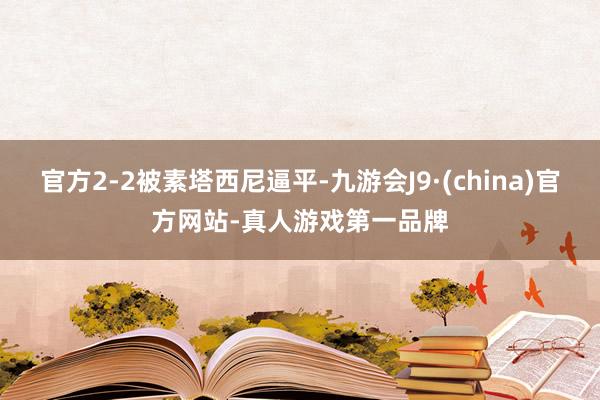 官方2-2被素塔西尼逼平-九游会J9·(china)官方网站-真人游戏第一品牌