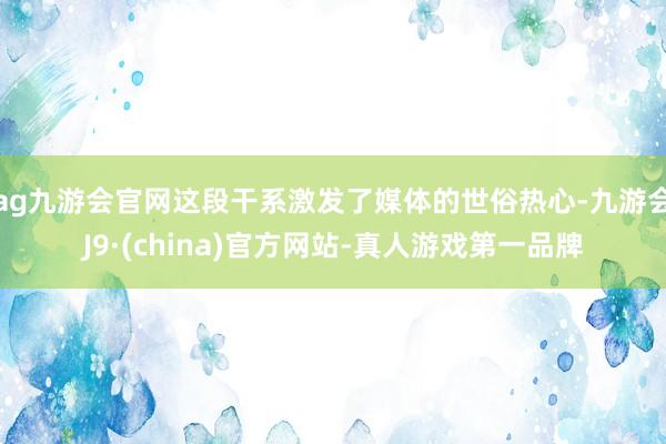 ag九游会官网这段干系激发了媒体的世俗热心-九游会J9·(china)官方网站-真人游戏第一品牌