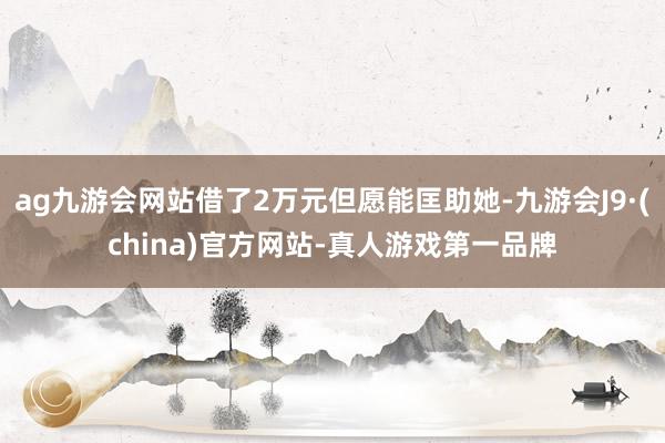 ag九游会网站借了2万元但愿能匡助她-九游会J9·(china)官方网站-真人游戏第一品牌