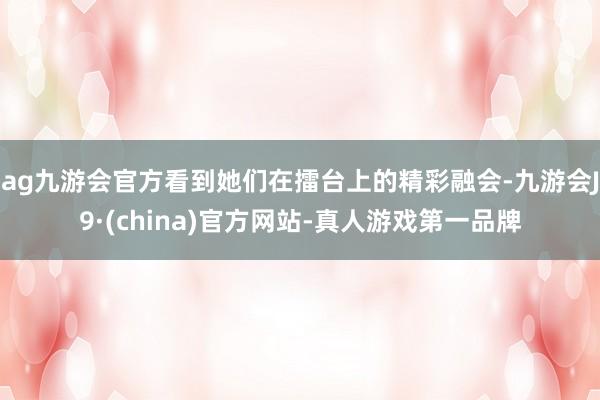 ag九游会官方看到她们在擂台上的精彩融会-九游会J9·(china)官方网站-真人游戏第一品牌