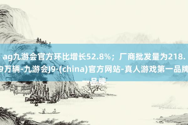 ag九游会官方环比增长52.8%；厂商批发量为218.9万辆-九游会J9·(china)官方网站-真人游戏第一品牌