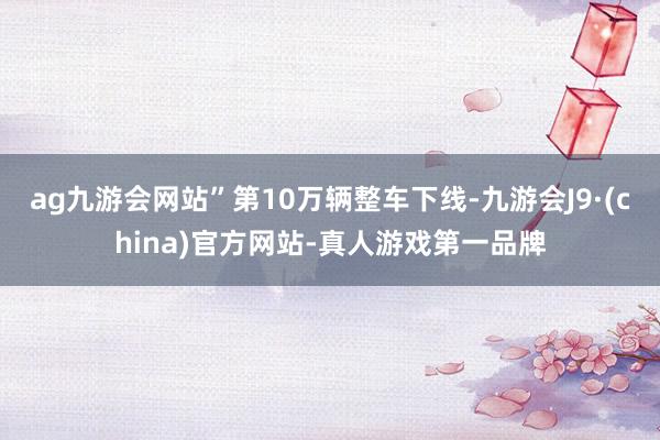 ag九游会网站”第10万辆整车下线-九游会J9·(china)官方网站-真人游戏第一品牌