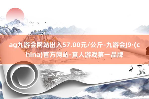 ag九游会网站出入57.00元/公斤-九游会J9·(china)官方网站-真人游戏第一品牌