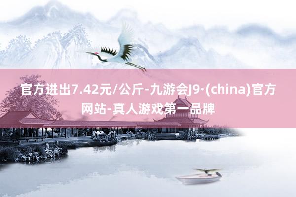 官方进出7.42元/公斤-九游会J9·(china)官方网站-真人游戏第一品牌