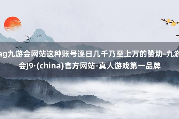 ag九游会网站这种账号逐日几千乃至上万的赞助-九游会J9·(china)官方网站-真人游戏第一品牌
