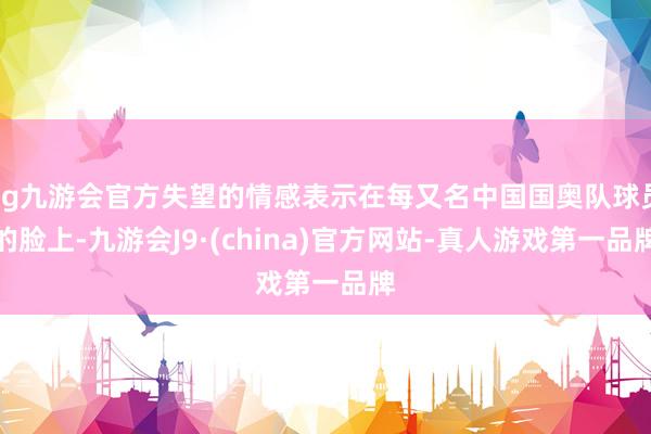 ag九游会官方失望的情感表示在每又名中国国奥队球员的脸上-九游会J9·(china)官方网站-真人游戏第一品牌