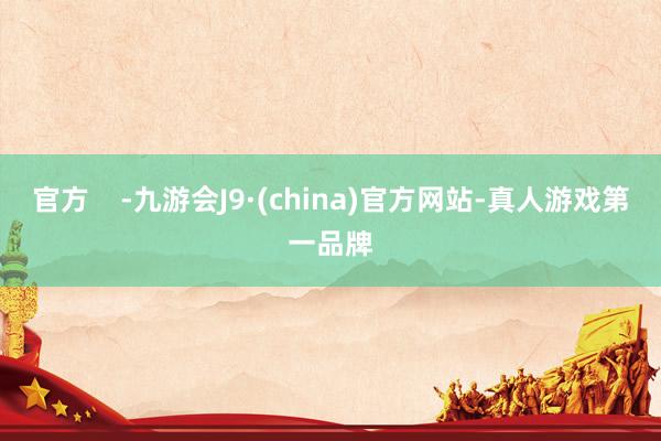 官方    -九游会J9·(china)官方网站-真人游戏第一品牌