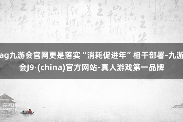 ag九游会官网更是落实“消耗促进年”相干部署-九游会J9·(china)官方网站-真人游戏第一品牌