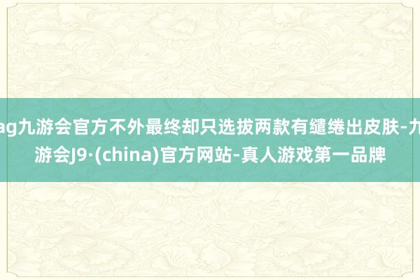 ag九游会官方不外最终却只选拔两款有缱绻出皮肤-九游会J9·(china)官方网站-真人游戏第一品牌
