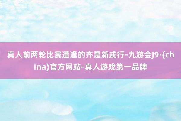 真人前两轮比赛遭逢的齐是新戎行-九游会J9·(china)官方网站-真人游戏第一品牌