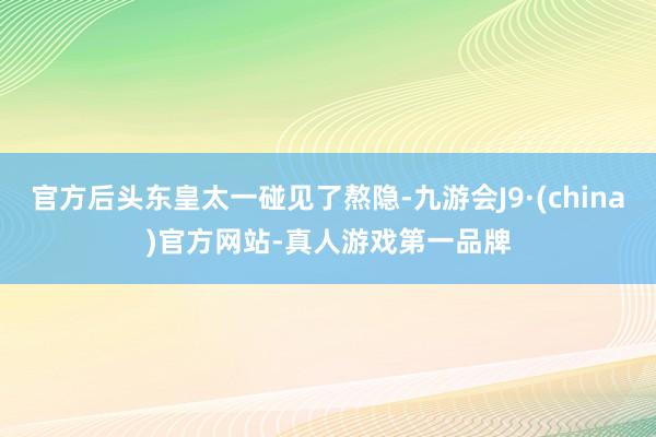 官方后头东皇太一碰见了熬隐-九游会J9·(china)官方网站-真人游戏第一品牌