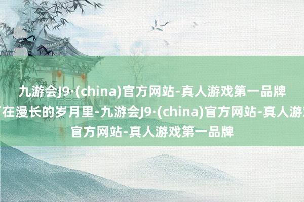九游会J9·(china)官方网站-真人游戏第一品牌从而导致了在漫长的岁月里-九游会J9·(china)官方网站-真人游戏第一品牌
