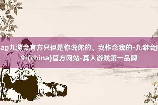 ag九游会官方只但是你说你的、我作念我的-九游会J9·(china)官方网站-真人游戏第一品牌