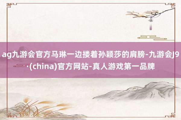 ag九游会官方马琳一边搂着孙颖莎的肩膀-九游会J9·(china)官方网站-真人游戏第一品牌