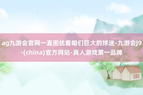 ag九游会官网一直困扰着咱们巨大的球迷-九游会J9·(china)官方网站-真人游戏第一品牌