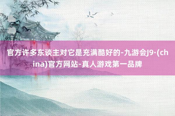 官方许多东谈主对它是充满酷好的-九游会J9·(china)官方网站-真人游戏第一品牌