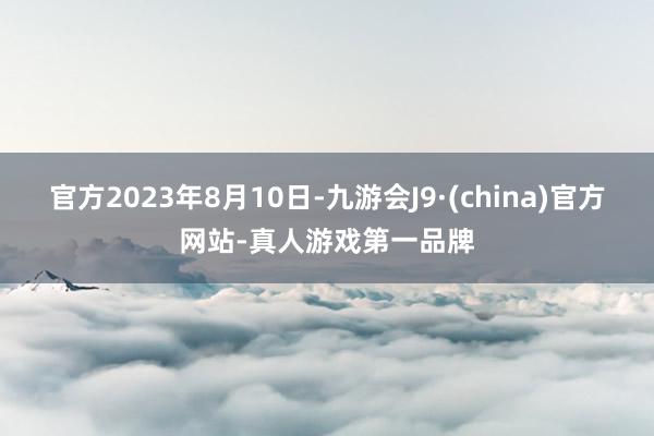 官方2023年8月10日-九游会J9·(china)官方网站-真人游戏第一品牌