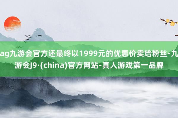 ag九游会官方还最终以1999元的优惠价卖给粉丝-九游会J9·(china)官方网站-真人游戏第一品牌