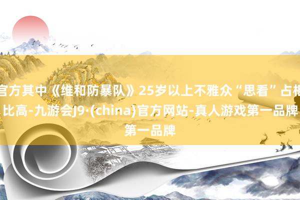 官方其中《维和防暴队》25岁以上不雅众“思看”占相比高-九游会J9·(china)官方网站-真人游戏第一品牌