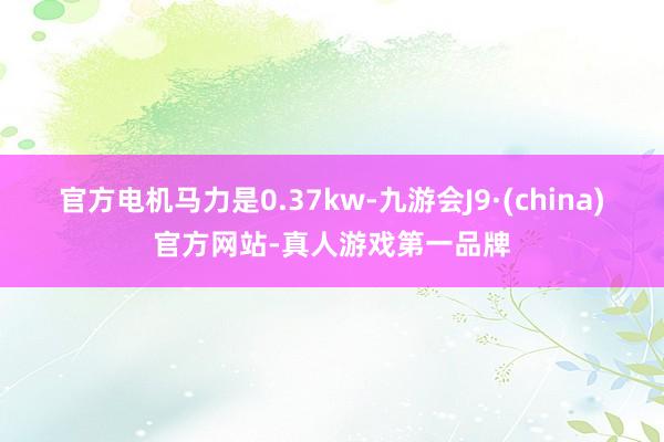 官方电机马力是0.37kw-九游会J9·(china)官方网站-真人游戏第一品牌