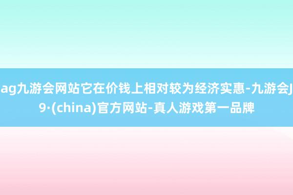 ag九游会网站它在价钱上相对较为经济实惠-九游会J9·(china)官方网站-真人游戏第一品牌